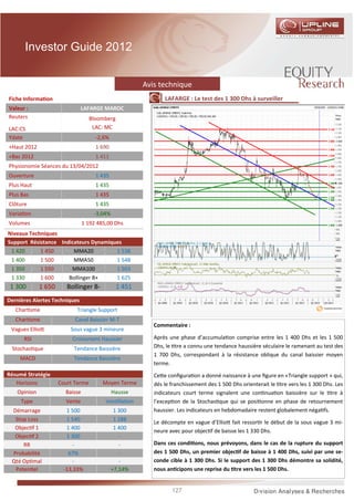 Investor Guide 2012


                                                       Avis technique
Fiche Informa on                                              LAFARGE : Le test des 1 300 Dhs à surveiller
Valeur :                       LAFARGE MAROC
Reuters                            Bloomberg
LAC:CS                              LAC: MC
Ydate                                -2,6%
+Haut 2012                           1 690
+Bas 2012                            1 411
Physionomie Séances du 13/04/2012
Ouverture                            1 435
Plus Haut                            1 435
Plus Bas                             1 435
Clôture                              1 435
Varia on                            -3,04%
Volumes                         1 192 485,00 Dhs
Niveaux Techniques
Support Résistance Indicateurs Dynamiques
 1 420      1 450       MMA20          1 538
 1 400      1 500       MMA50          1 548
 1 350      1 550      MMA100          1 503
 1 330      1 600     Bollinger B+     1 625
 1 300       1 650      Bollinger B-           1 451
Dernières Alertes Techniques
   Char sme                Triangle Support
   Char sme                Canal Baissier M-T
                                                          Commentaire :
 Vagues Ellio            Sous vague 3 mineure
      RSI                 Croisement Haussier             Après une phase d’accumula on comprise entre les 1 400 Dhs et les 1 500
 Stochas que              Tendance Baissière              Dhs, le tre a connu une tendance haussière séculaire le ramenant au test des
                                                          1 700 Dhs, correspondant à la résistance oblique du canal baissier moyen
     MACD                 Tendance Baissière
                                                          terme.
Résumé Stratégie                                          Ce e conﬁgura on a donné naissance à une ﬁgure en «Triangle support » qui,
   Horizons          Court Terme        Moyen Terme       dés le franchissement des 1 500 Dhs orienterait le tre vers les 1 300 Dhs. Les
   Opinion             Baisse                Hausse       indicateurs court terme signalent une con nua on baissière sur le tre à
     Type              Vente             Ven lla on       l’excep on de la Stochas que qui se posi onne en phase de retournement
 Démarrage             1 500                  1 300       haussier. Les indicateurs en hebdomadaire restent globalement néga fs.
  Stop Loss            1 540                  1 288
                                                          Le décompte en vague d’Ellio fait ressor r le début de la sous vague 3 mi-
  Objec f 1            1 400                  1 400
                                                          neure avec pour objec f de baisse les 1 330 Dhs.
  Objec f 2            1 300                    -
     RR                   -                     -         Dans ces condi ons, nous prévoyons, dans le cas de la rupture du support
 Probabilité            67%                     -         des 1 500 Dhs, un premier objec f de baisse à 1 400 Dhs, suivi par une se-
 Qté Op mal               -                     -         conde cible à 1 300 Dhs. Si le support des 1 300 Dhs démontre sa solidité,
  Poten el            -13,33%                +7,14%       nous an cipons une reprise du tre vers les 1 500 Dhs.


                                                                 127
 