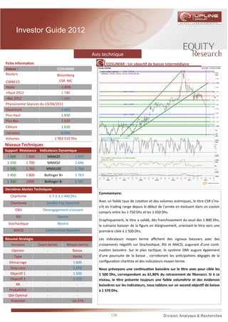 Investor Guide 2012


                                                         Avis technique
Fiche Informa on                                                COSUMAR : Un objec f de baisse intermédiaire
Valeur :                             COSUMAR
Reuters                             Bloomberg
CSRM:CS                              CSR: MC
Ydate                          -1,80%
+Haut 2012                      1 780
+Bas 2012                       1 600
Physionomie Séances du 13/04/2011
Ouverture                       1 650
Plus Haut                       1 650
Plus Bas                        1 610
Clôture                                1 610
Varia on                               0,00%
Volumes                            1 992 510 Dhs
Niveaux Techniques
Support Résistance Indicateurs Dynamique
 1 600         1 650        MMA20                1 675
 1 550         1 700        MMA50                1 696
 1 500         1 760       MMA100                1 706
 1 450         1 800      Bollinger B+           1 763
 1 320         2000       Bollinger B-           1 587

Dernières Alertes Techniques
                                                            Commentaire:
   Char sme                     E-T-E à 1 400 Dhs
   Char sme                Double Top Op misé               Avec un faible taux de cota on et des volumes anémiques, le tre CSR s’ins-
                                                            crit en trading range depuis le début de l’année en évoluant dans un couloir
     OBV                 Désengagement croissant
                                                            compris entre les 1 750 Dhs et les 1 650 Dhs.
         RSI                         Neutre
                                                            Graphiquement, le tre a validé, dès franchissement du seuil des 1 800 Dhs,
 Stochas que                         Neutre
                                                            le scénario baissier de la ﬁgure en élargissement, orientant le tre vers une
    MACD                   Con nua on Baissière             première cible à 1 500 Dhs.

Résumé Stratégie                                            Les indicateurs moyen terme aﬃchent des signaux baissiers avec des
   Horizons            Court terme        Moyen terme       croisements néga fs sur Stochas que, RSI et MACD, augurant d’une con -
   Opinion                  -                  Baisse       nua on baissière. Sur le plan tac que, le système DMI augure également
     Type                   -                  Vente        d’une poursuite de la baisse , corroborant les an cipa ons dégagés de la
 Démarrage                  -                   1 600       conﬁgura on char ste et des indicateurs moyen terme.
  Stop Loss                 -                   1 670       Nous prévoyons une con nua on baissière sur le tre avec pour cible les
  Objec f 1                 -                   1 500       1 500 Dhs, correspondant au 61,80% du retracement de ﬁbonacci. Si à ce
  Objec f 2                 -                   1 370       niveau, le tre présente toujours une faible volumétrie et des évidences
     RR                     -                      -        baissières sur les indicateurs, nous tablons sur un second objec f de baisse
 Probabilité                -                      -        à 1 370 Dhs.
 Qté Op mal                 -                      -
  Poten el                  -                  -14.37%


                                                                   138
 