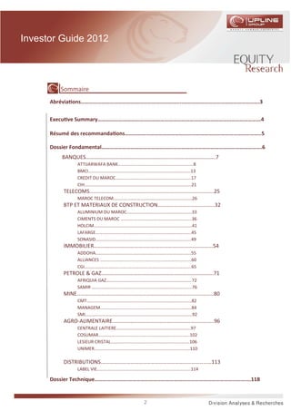 Investor Guide 2012




         Sommaire
      Abrévia ons……………………………………………………………....……………………………………………….3


      Execu ve Summary……………………………………………………………………………………………………...4

      Résumé des recommanda ons……………………………………………………………………………………..5

      Dossier Fondamental………………………………………..….……………………………………………………….6
         BANQUES…………….……………………………………………………………………..7
             ATTIJARWAFA BANK………………………………………………………….8
             BMCI……………………………………………………………………………….13
             CREDIT DU MAROC………………………………………………………….17
             CIH…………………………………………………………………………………..21
         TELECOMS………………………………………………………………………………..25
             MAROC TELECOM…………………………………………………………….26
         BTP ET MATERIAUX DE CONSTRUCTION…………………………………...32
             ALUMINIUM DU MAROC………………………………………………….33
             CIMENTS DU MAROC ……………………………………………………...36
             HOLCIM…………………………………………………………………………...41
             LAFARGE………………………………………………………………………….45
             SONASID………………………………………………………………………….49
         IMMOBILIER……………………………………….…………………………………...54
             ADDOHA………………………………………………………………………….55
             ALLIANCES ……………………………………………………………………...60
             CGI…………………………………………………………………………………..65
         PETROLE & GAZ………………………………………………………………………..71
             AFRIQUIA GAZ………………………………………………………………….72
             SAMIR ……………………………………………………………………………..76
         MINE……………...………………………………………………………………………..80
             CMT…….…………………………………………………………………………..82
             MANAGEM……………………………………………………………………...84
             SMI…………………………………………………………………………………..92
         AGRO-ALIMENTAIRE.………………………………………………………………..96
             CENTRALE LAITIERE.………………………………………………………..97
             COSUMAR……………………………………………………………………...102
             LESIEUR CRISTAL…………………………………………………………….106
             UNIMER………………………………………………………………………….110

         DISTRIBUTIONS.………………………………………………………………………113
             LABEL VIE……………....……………………………………………………….114

      Dossier Technique………………………………………..….…………………………………………………….118


                                    2
 