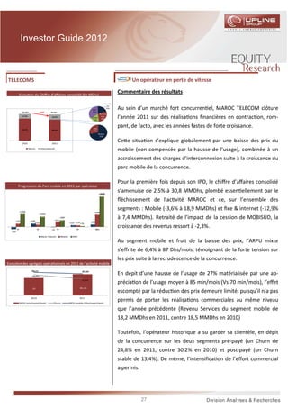 Investor Guide 2012



TELECOMS                                                                                                            IAM : Un opérateur en perte de vitesse

              Evolu on du Chiﬀre d’aﬀaires consolidé (En MDhs)
                                                                                                                    Commentaire des résultats
                                                                                                          Maurita
                                                                                                           nie


                                      -2,5%
                                                                                             Mali
                                                                                                           20%      Au sein d’un marché fort concurren el, MAROC TELECOM clôture
                31 617                          30 837                                       35%
                                                                                                   Burkina
                17,5%                            19,5%                                       Gabon
                                                                                              17%
                                                                                                    faso
                                                                                                    28%             l’année 2011 sur des réalisa ons ﬁnancières en contrac on, rom-
                82,5%
                                                                                              Fixe
                                                                                                                    pant, de facto, avec les années fastes de forte croissance.
                                                 80,5%                                        28%
                                                                                                     Mobile
                                                                                                      72%


                2010                             2011
                                                                                                                    Ce e situa on s’explique globalement par une baisse des prix du
                        Maroc          International
                                                                                                                    mobile (non compensée par la hausse de l’usage), combinée à un
                                                                                                                    accroissement des charges d’interconnexion suite à la croissance du
                                                                                                                    parc mobile de la concurrence.

                                                                                                                    Pour la première fois depuis son IPO, le chiﬀre d’aﬀaires consolidé
          Progression du Parc mobile en 2011 par opérateur
                                                                                                      +3090
                                                                                                                    s’amenuise de 2,5% à 30,8 MMDhs, plombé essen ellement par le
                                                                                                                    ﬂéchissement de l’ac vité MAROC et ce, sur l’ensemble des
              +1296
                                                                                                                    segments : Mobile (-3,6% à 18,9 MMDhs) et ﬁxe & internet (-12,9%
                                                                                              +1246
                                      +1029

                         +339                          +512
                                                              +689                                                  à 7,4 MMDhs). Retraité de l’impact de la cession de MOBISUD, la
     +332                                                                                   +236
                                +232                                    +157 +170 +76

         T1                      T2              -25 T3                       T4                   2011
                                                                                                                    croissance des revenus ressort à -2,3%.
  -235
                                       Maroc Telecom          Meditel      INWI

                                                                                                                    Au segment mobile et fruit de la baisse des prix, l’ARPU mixte
                                                                                                                    s’eﬀrite de 6,4% à 87 Dhs/mois, témoignant de la forte tension sur
                                                                                                                    les prix suite à la recrudescence de la concurrence.
Evolu on des agrégats opéra onnels en 2011 de l’ac vité mobile
                          93,11

                          29,0%
                                                                                    87,29
                                                                                                                    En dépit d’une hausse de l’usage de 27% matérialisée par une ap-
                                                                                    23,3%
                                                                                                                    précia on de l’usage moyen à 85 min/mois (Vs.70 min/mois), l’eﬀet
                          70                                                       85,36
                                                                                                                    escompté par la réduc on des prix demeure limité, puisqu’il n’a pas
                         2010

              MOU (min/mois/client)                Churn
                                                                                   2011

                                                                        ARPU mobile (Dhs/mois/client)
                                                                                                                    permis de porter les réalisa ons commerciales au même niveau
                                                                                                                    que l’année précédente (Revenu Services du segment mobile de
                                                                                                                    18,2 MMDhs en 2011, contre 18,5 MMDhs en 2010)

                                                                                                                    Toutefois, l’opérateur historique a su garder sa clientèle, en dépit
                                                                                                                    de la concurrence sur les deux segments pré-payé (un Churn de
                                                                                                                    24,8% en 2011, contre 30,2% en 2010) et post-payé (un Churn
                                                                                                                    stable de 13,4%). De même, l’intensiﬁca on de l’eﬀort commercial
                                                                                                                    a permis:




                                                                                                                                27
 