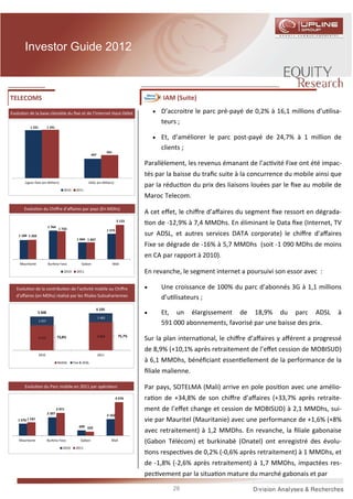Investor Guide 2012



TELECOMS                                                                                           IAM (Suite)

Evolu on de la base clientèle du ﬁxe et de l’Internet Haut-Débit                                • D’accroitre le parc pré-payé de 0,2% à 16,1 millions d’u lisa-
                                                                                                   teurs ;
           1 231           1 241


                                                                                                • Et, d’améliorer le parc post-payé de 24,7% à 1 million de
                                                                                                   clients ;
                                                                          591
                                                            497

                                                                                           Parallèlement, les revenus émanant de l’ac vité Fixe ont été impac-
                                                                                           tés par la baisse du traﬁc suite à la concurrence du mobile ainsi que
       Lignes fixes (en Milliers)                       ADSL (en Milliers)
                                                                                           par la réduc on du prix des liaisons louées par le ﬁxe au mobile de
                                       2010     2011
                                                                                           Maroc Telecom.
       Evolu on du Chiﬀre d’aﬀaires par pays (En MDhs)
                                                                                           A cet eﬀet, le chiﬀre d’aﬀaires du segment ﬁxe ressort en dégrada-
                           1 764
                                                                                  2 123
                                                                                               on de -12,9% à 7,4 MMDhs. En éliminant le Data ﬁxe (Internet, TV
                                    1 733                                 1 575
    1 184 1 202                                                                            sur ADSL, et autres services DATA corporate) le chiﬀre d’aﬀaires
                                                1 044 1 047
                                                                                           Fixe se dégrade de -16% à 5,7 MMDhs (soit -1 090 MDhs de moins
                                                                                           en CA par rapport à 2010).
    Mauritanie             Burkina Faso            Gabon                        Mali

                                       2010     2011                                       En revanche, le segment internet a poursuivi son essor avec :

   Evolu on de la contribu on de l’ac vité mobile au Chiﬀre                                •       Une croissance de 100% du parc d’abonnés 3G à 1,1 millions
   d’aﬀaires (en MDhs) réalisé par les ﬁliales Subsahariennes                                      d’u lisateurs ;
                                                              6 105
                  5 568                                                                    •       Et, un élargissement de 18,9% du parc ADSL                 à
                                                                  1 483
                   1 457
                                                                                                   591 000 abonnements, favorisé par une baisse des prix.
                                                                  4 622            75,7%
                   4 111           73,8%
                                                                                           Sur la plan interna onal, le chiﬀre d’aﬀaires y aﬀérent a progressé
                                                                                           de 8,9% (+10,1% après retraitement de l’eﬀet cession de MOBISUD)
                   2010                                           2011

                                   Mobile     Fixe & ADSL                                  à 6,1 MMDhs, bénéﬁciant essen ellement de la performance de la
                                                                                           ﬁliale malienne.

       Evolu on du Parc mobile en 2011 par opérateur                                       Par pays, SOTELMA (Mali) arrive en pole posi on avec une amélio-
                                                                                  4 376    ra on de +34,8% de son chiﬀre d’aﬀaires (+33,7% après retraite-
                                   2 971                                                   ment de l’eﬀet change et cession de MOBISUD) à 2,1 MMDhs, sui-
                           2 397
                                                                          2 162
   1 576 1 747                                                                             vie par Mauritel (Mauritanie) avec une performance de +1,6% (+8%
                                                  699 532
                                                                                           avec retraitement) à 1,2 MMDhs. En revanche, la ﬁliale gabonaise
    Mauritanie             Burkina Faso            Gabon                    Mali
                                                                                           (Gabon Télécom) et burkinabè (Onatel) ont enregistré des évolu-
                                       2010     2011
                                                                                               ons respec ves de 0,2% (-0,6% après retraitement) à 1 MMDhs, et
                                                                                           de -1,8% (-2,6% après retraitement) à 1,7 MMDhs, impactées res-
                                                                                           pec vement par la situa on mature du marché gabonais et par

                                                                                                       28
 