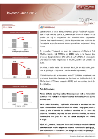 Investor Guide 2012



TELECOMS                                            IAM (Suite)

      Evolu on de la marge opéra onnelle      Coté bilanciel, le fonds de roulement du groupe ressort en dégrada-
                                                on à -10,8 MMDhs, contre -8,1 MMDhs en 2010. Cet état de fait se
                       -5,2 pts               jus ﬁe par (a) la progression des immobilisa ons corporelles
                                              (hausse des inves ssements), (b) la dégrada on des résultats de
           45,30%
                                              l’entreprise et (c) le remboursement par el des emprunts à long
                                  40,10%
                                              terme.
           2010           2011
            Marge opérationnelle              En revanche, l’Excédent en fonds de roulement s’eﬃloche à 5,8
                                              MMDhs (contre 6,2 MMDhs en 2010), suite à la hausse des
           Evolu on du RNPG (en MDhs)         créances d’exploita on de 947 MDhs à 11,4 MMDhs. Il en découle
                                              une trésorerie ne e néga ve de -5 MMDhs, contre -1,9 MMDhs en
            9 532        -14,8%               2010.

                                      8 123   En outre, la de e ne e s’est alourdit de 58,9% à 6 862 MDhs, por-
                                              tant le gearing à 31% (contre 18% une année auparavant).

                                              Côté rétribu on des ac onnaires, MAROC TELECOM proposera à sa
             2010                     2011
                                              prochaine Assemblée Générale de distribuer un dividende de 9,26
                                              Dhs/ac on (-12,5% par rapport à 2010), soit un montant total de
                                              8,14 MMDhs.
            Evolu on de la marge ne e

                                              Avis de l’Analyste
                      -3,8 pts
                                              Année diﬃcile pour l’opérateur historique qui voit sa rentabilité
           30,10%                             s’eﬀriter sous l’eﬀet de la recrudescence de la concurrence sur le
                                  26,30%
                                              marché local.

           2010              2011             Face à ce e situa on, l’opérateur historique a enchaîne les ac-
                    Marge nette
                                               ons commerciales (Diversiﬁca on des oﬀres, campagnes publici-
                                              taires…) aﬁn d’amor r la tendance baissière de sa base de
                                              clientèle. Toutefois, impacté par une élas cité limitée, la baisse
                                              tendancielle des prix n’a pas eu l’eﬀet escompté en terme
                                              d’usage.

                                              Pour 2012, MAROC TELECOM aurait tout intérêt à doubler d’eﬀort
                                              commercial en vue de doper ces revenus au niveau du post-payé,
                                              aﬁn d’améliorer sa rentabilité ; les marges au niveau du prépayés

                                                         30
 