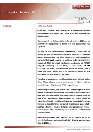 Investor Guide 2012



TELECOMS                        IAM (Suite)

                         étant sous pression. Ceci perme rait à l’opérateur Télécom
                         d’a énuer la baisse de son ARPU mixte, grâce à un eﬀet mix pro-
                         duit favorable.

                         De même, la levée de l’asymétrie tarifaire à par r de 2013 devrait
                         perme re de rééquilibrer la donne pour une concurrence plus
                         équitable.

                         Au volet de son développement interna onal, l’année 2012 ne
                         semble pas bien démarrer pour l’opérateur marocain en raison des
                         risques poli ques liés à sa ﬁliale malienne SOTELMA. Rappelons,
                         que ce e ﬁliale avait enregistré la meilleure performance en 2011.
                         En outre, la ﬁliale burkinabè, fraichement sanc onnée par l’ARCEP
                         (régulateur Télécom) en Février 2012, pour un montant de 1,1 MM
                         CFA (soit 18,4 MDhs) pour mauvaise qualité de service (avec 2
                         autres opérateurs) semble pâ r d’une baisse substan elle des prix
                         suite à l’entrée d’un nouveau concurrent.

                         Toutefois, le management semble conﬁant quant à l’essor global
                         de ses ﬁliales subsahariennes et table sur une contribu on cible au
                         résultat net part du groupe de 30% à moyen terme.

                         Rappelons par ailleurs, que MAROC TELECOM envisagerait d’obte-
                         nir une autorisa on du Directoire, pour lever un montant maximal
                         de 8 MMDhs sur le marché obligataire sur un horizon de 5 ans, en
                         plus d’une autorisa on d’augmenta on du capital social de
                         1,2 MMDhs (soit 25,4 MMDhs sur la base du cours 12/04/2012) sur
                         26 mois. La société n’ayant pas donné de précisions quant à l’ob-
                         jec f de ce e levée massive de fonds, nous pensons que l’opéra-
                         teur historique aﬀûte ses armes pour un éventuel développement
                         à l’interna onal.

                         Dans l’a ente d’avoir plus d’éléments sur les objec fs de ces le-
                         vées de fonds, nous recommandons le tre à l’achat avec un cours
                         cible de 133 Dhs.


                                      31
 