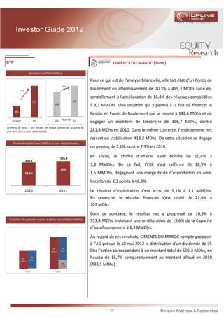 Investor Guide 2012



BTP                                                                                       CIMENTS DU MAROC (Suite)

                            Evolu on du RNPG (MDhs)

                                                                             Pour ce qui est de l’analyse bilancielle, elle fait état d’un Fonds de
                                                         +0,1 pts
                +9,7%                                                        Roulement en aﬀermissement de 70,3% à 499,3 MDhs suite es-
                                                                             sen ellement à l’améliora on de 18,4% des réserves consolidées
                               975,9                                 24,5%
                                              24,4%                          à 3,2 MMDhs. Une situa on qui a permis à la fois de ﬁnancer le
       889,5
                                                                             Besoin en Fonds de Roulement qui se monte à 142,6 MDhs et de
                                              2010        Marge nette 2011
    2010 retraité               2011                                         dégager un excédent de trésorerie de 356,7 MDhs, contre
Le RNPG de 2010 a été retraité en tenant compte de la sor e de
périmètre de la société AXIM MAROC                                           281,8 MDhs en 2010. Dans le même contexte, l’ende ement net
                                                                             ressort en stabilisa on 413,3 MDhs. De ce e situa on se dégage
     Dividendes à distribuer (MDhs) et taux de distribu on
                                                                             un gearing de 7,1%, contre 7,9% en 2010.

                                                      505,3
                                                                             En social, le chiﬀre d’aﬀaires s’est boniﬁé de 10,4% à
                        433,1
                                                                             3,3 MMDhs. De ce fait, l’EBE s’est raﬀermi de 18,9% à
                                                      53%
                        53,1%                                                1,5 MMDhs, dégageant une marge brute d’exploita on en amé-
                                                                             liora on de 3,3 points à 46,9%.

                        2010                          2011                   Le résultat d’exploita on s’est accru de 9,1% à 1,1 MMDhs.
                                                                             En revanche, le résultat ﬁnancier s’est replié de 22,6% à
                                                                             107 MDhs.

                                                                             Dans ce contexte, le résultat net a progressé de 16,9% à
 Evolu on des grandes masses du bilan consolidé (En MDhs)                    953,4 MDhs, induisant une améliora on de 19,6% de la Capacité
                                                                             d’autoﬁnancement à 1,3 MMDhs.
                                            TN
                                           -145
                                                                             Au regard de ces résultats, CIMENTS DU MAROC compte proposer
                                                                             à l’AG prévue le 10 mai 2012 la distribu on d’un dividende de 35
                                            FR         TN
                                           499,3      356,7                  Dhs l’ac on correspondant à un montant total de 505,3 MDhs, en
                     FR
                             TN
                            281,8
                                                                             hausse de 16,7% compara vement au montant alloué en 2010
                    293,2
                                                       BFR
                                                      142,6
                                                                             (433,1 MDhs).
                        2010                      2011




                                                                                        38
 