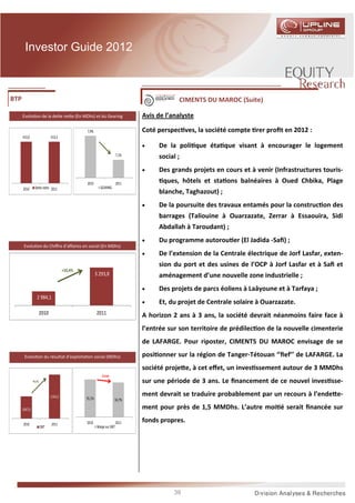 Investor Guide 2012



BTP                                                                                          CIMENTS DU MAROC (Suite)

      Evolu on de la de e ne e (En MDhs) et du Gearing                           Avis de l’analyste

                                                7,9%                             Coté perspec ves, la société compte rer proﬁt en 2012 :
      413,0                   413,3

                                                                                 •    De la poli que éta que visant à encourager le logement
                                                                          7,1%        social ;
                                                                                 •    Des grands projets en cours et à venir (Infrastructures touris-
                                                2010                      2011          ques, hôtels et sta ons balnéaires à Oued Chbika, Plage
      2010       Dette nette 2011                          GEARING
                                                                                      blanche, Taghazout) ;
                                                                                 •    De la poursuite des travaux entamés pour la construc on des
                                                                                      barrages (Taliouine à Ouarzazate, Zerrar à Essaouira, Sidi
                                                                                      Abdallah à Taroudant) ;
                                                                                 •    Du programme autorou er (El Jadida -Saﬁ) ;
       Evolu on du Chiﬀre d’aﬀaires en social (En MDhs)
                                                                                 •    De l’extension de la Centrale électrique de Jorf Lasfar, exten-
                                                                                      sion du port et des usines de l’OCP à Jorf Lasfar et à Saﬁ et
                                       +10,4%
                                                        3 293,8                       aménagement d’une nouvelle zone industrielle ;
                                                                                 •    Des projets de parcs éoliens à Laâyoune et à Tarfaya ;
                  2 984,1
                                                                                 •    Et, du projet de Centrale solaire à Ouarzazate.
                       2010                             2011                     A horizon 2 ans à 3 ans, la société devrait néanmoins faire face à
                                                                                 l’entrée sur son territoire de prédilec on de la nouvelle cimenterie
                                                                                 de LAFARGE. Pour riposter, CIMENTS DU MAROC envisage de se

       Evolu on du résultat d’exploita on social (MDhs)                          posi onner sur la région de Tanger-Tétouan ‘’ﬁef’’ de LAFARGE. La
                                                                                 société proje e, à cet eﬀet, un inves ssement autour de 3 MMDhs
                                                            -0,4 pts
               +9,1%                                                             sur une période de 3 ans. Le ﬁnancement de ce nouvel inves sse-

                              1142,2                                             ment devrait se traduire probablement par un recours à l’ende e-
                                                35,1%                  34,7%

      1047,0                                                                     ment pour près de 1,5 MMDhs. L’autre moi é serait ﬁnancée sur

      2010                    2011              2010                      2011   fonds propres.
                       EBIT                              Marge sur EBIT




                                                                                            39
 