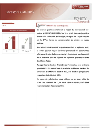 Investor Guide 2012



BTP                                                                               CIMENTS DU MAROC (Suite)

                   Evolu on du résultat net (MDhs)                    Ce nouveau posi onnement sur la région du nord devrait per-
                                                                      me re à CIMENTS DU MAROC de rer proﬁt des grands projets

              +16,9%
                                                                      menés dans ce e zone. Pour rappel, la région de Tanger-Tétouan
                                                 +1,6 pts
                        953,4                                         est la 3ème en terme de consomma on de ciment au niveau
                                                              28,9%   na onal.
      815,8
                                         27,3%                        Seul bémol, en décidant de se posi onner dans la région du nord,
      2010              2011             2010      Marge nette 2011   la société pourrait ne pas bénéﬁcier pleinement des opportunités
                                                                      oﬀertes sur le plan du logement social ; étant donné que l’essen el
                                                                      de la demande pour ce segment de logement provient de l’axe
                                                                      Casablanca-Rabat.

                                                                      Au regard de la situa on ﬁnancière de l’entreprise, nous es mons
                                                                      que CIMENTS DU MAROC devrait a eindre un Résultat Net Part du
                                                                      Groupe de 1 MMDhs en 2012 et de 1,1 en 2013 en progressions
                                                                      respec ves de 6,8% et de 4,9%.

                                                                      En terme de valorisa on, nous tablons sur un cours cible de
                                                                      1 104 Dhs, supérieur de 22,2% à son cours en bourse, d’où notre
                                                                      recommanda on d’acheter ce tre.




                                                                                 40
 