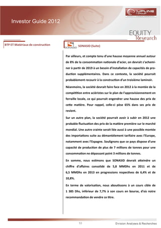 Investor Guide 2012



BTP ET Matériaux de construc on              SONASID (Suite)


                                  Par ailleurs, et compte tenu d’une hausse moyenne annuel autour
                                  de 8% de la consomma on na onale d’acier, on devrait s’achemi-
                                  ner à par r de 2019 à un besoin d’installa on de capacités de pro-
                                  duc on supplémentaires. Dans ce contexte, la société pourrait
                                  probablement recourir à la construc on d’un troisième laminoir.

                                  Néanmoins, la société devrait faire face en 2012 à la montée de la
                                  compé      on entre aciéristes sur le plan de l’approvisionnement en
                                  ferraille locale, ce qui pourrait engendrer une hausse des prix de
                                  ce e ma ère. Pour rappel, celle-ci pèse 65% dans ses prix de
                                  revient.

                                  Sur un autre plan, la société pourrait avoir à subir en 2012 une
                                  probable ﬂuctua on des prix de la ma ère première sur le marché
                                  mondial. Une autre crainte serait liée aussi à une possible montée
                                  des importa ons suite au démantèlement tarifaire avec l’Europe,
                                  notamment avec l’Espagne. Soulignons que ce pays dispose d’une
                                  capacité de produc on de plus de 7 millions de tonnes pour une
                                  consomma on ne dépassant point 3 millions de tonnes.

                                  En somme, nous es mons que SONASID devrait a eindre un
                                  chiﬀre d’aﬀaires consolidé de 5,8 MMDhs en 2011 et de
                                  6,5 MMDhs en 2013 en progressions respec ves de 6,4% et de
                                  10,8%.

                                  En terme de valorisa on, nous abou ssons à un cours cible de
                                  1 385 Dhs, inférieur de 7,7% à son cours en bourse, d’où notre
                                  recommanda on de vendre ce tre.




                                             53
 