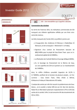 Investor Guide 2012



IMMOBILIER                                                                                 CGI : Une immobilière qui s’apprête à décoller

    Evolu on du Chiﬀre d’aﬀaires consolidé (En MDhs)                       Commentaire des résultats

                                                                           Au terme de l’exercice 2011, les réalisa ons commerciales de CGI
                                     +19,7
                                                                           marquent une inﬂexion signiﬁca ve reﬂétée par une forte crois-
                                                                           sance des revenus.
                                                2 667,4
              2 228,6
                                                                           Les faits marquants de l’année 2011 se proﬁlent comme suit:

                                                                               • L’inaugura on des résidences Al Mansour à Nador(Dyar Al
               2010                                  2011
                                                                                Mansour), et de la mosquée « Mohamed V » à Fnideq;

Evolu on du REX consolidé (En MDhs) et de la marge opéra onnelle               • Signature   d’un contrat de ﬁnancement bancaire de
                                                                                800,0 MDhs pour le projet de Casa Green Town pour un in-

               +4,3 %                        19,6%       -2,4pts
                                                                                ves ssement global de 8,3 MMDhs ;
                                                                   17,2%


     438,9                   457,6                                             • La ﬁlialisa on de l’ac vité Maîtrise d’ouvrage délégué (MOD);

     2010
              REX consolidé
                           2011              2010             2011
                                               Marge opérationnelle            • Et, le bouclage du ﬁnancement de la Marina de Casa,

                                                                                sur une superﬁcie de 28 ha et portant sur un inves ssement
    Evolu on du RNPG (En MDhs) et de la marge ne e                              de 5 MMDhs.

                                                                           Ainsi, le chiﬀre d’aﬀaires consolidé s’apprécie de 19,7% à
                                             17,4%
                   -3,7%                                -3,3 pts
                                                                   14,1%   2,7 MMDhs, proﬁtant de la livraison de plusieurs projets, en l’oc-
      390,1
                            375,5                                          currence    :   Casa   Green   Town,    Villas   d’Eole   à   Skhirat,
                                                                           Al Massira à Fnideq et l’Aéorodrome d’El Jadida.
                RNPG                          2010 Marge nette 2011
      2010                  2011


                                                                           L’analyse des ventes par ville fait ressor r la prédominance de Casa-
Evolu on des de es ne es et des fonds propres (En MDhs)
                                                                           blanca , où la société a réalisé 30% de son CA. Non loin derrière,
                                                                           Rabat-Fès et Marrakech polarisant respec vement 27% et 25% des
                           4520,1                    4496,0
                                                                           ventes de la société. Enﬁn, le sud concentre 6% des écoulements de
                                                                           CGI en 2011.

                                                     1835,6
                           1486,1


                          2010                   2011
                        DETTES NETTES        FONDS PROPRES




                                                                                      66
 