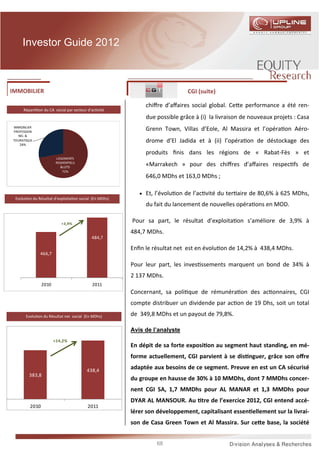 Investor Guide 2012



IMMOBILIER                                                                  CGI (suite)

                                                            chiﬀre d’aﬀaires social global. Ce e performance a été ren-
     Répar    on du CA social par secteur d’ac vité
                                                            due possible grâce à (i) la livraison de nouveaux projets : Casa
IMMOBILIER
PROFESSION
                                                            Grenn Town, Villas d’Eole, Al Massira et l’opéra on Aéro-
  NEL &
TOURISTIQUE
   28%
                                                            drome d’El Jadida et à (ii) l’opéra on de déstockage des
                                                            produits ﬁnis dans les régions de « Rabat-Fès » et
                        LOGEMENTS
                        RESIDENTIELS
                           &LOTS
                                                            «Marrakech » pour des chiﬀres d’aﬀaires respec fs de
                            72%
                                                            646,0 MDhs et 163,0 MDhs ;

                                                          • Et, l’évolu on de l’ac vité du ter aire de 80,6% à 625 MDhs,
 Evolu on du Résultat d’exploita on social (En MDhs)
                                                            du fait du lancement de nouvelles opéra ons en MOD.

                           +3,9%
                                                       Pour sa part, le résultat d’exploita on s’améliore de 3,9% à
                                                       484,7 MDhs.
                                            484,7

                                                       Enﬁn le résultat net est en évolu on de 14,2% à 438,4 MDhs.
              466,7

                                                       Pour leur part, les inves ssements marquent un bond de 34% à
                                                       2 137 MDhs.
                2010                        2011
                                                       Concernant, sa poli que de rémunéra on des ac onnaires, CGI
                                                       compte distribuer un dividende par ac on de 19 Dhs, soit un total
       Evolu on du Résultat net social (En MDhs)       de 349,8 MDhs et un payout de 79,8%.

                                                       Avis de l’analyste
                       +14,2%
                                                       En dépit de sa forte exposi on au segment haut standing, en mé-
                                                       forme actuellement, CGI parvient à se dis nguer, grâce son oﬀre

                                         438,4
                                                       adaptée aux besoins de ce segment. Preuve en est un CA sécurisé
         383,8
                                                       du groupe en hausse de 30% à 10 MMDhs, dont 7 MMDhs concer-
                                                       nent CGI SA, 1,7 MMDhs pour AL MANAR et 1,3 MMDhs pour
                                                       DYAR AL MANSOUR. Au tre de l’exercice 2012, CGI entend accé-
         2010                            2011
                                                       lérer son développement, capitalisant essen ellement sur la livrai-
                                                       son de Casa Green Town et Al Massira. Sur ce e base, la société


                                                                68
 
