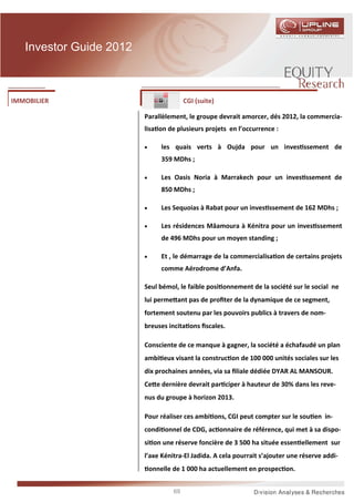 Investor Guide 2012



IMMOBILIER                                CGI (suite)

                         Parallèlement, le groupe devrait amorcer, dés 2012, la commercia-
                         lisa on de plusieurs projets en l’occurrence :

                         •       les quais verts à Oujda pour un inves ssement de
                                 359 MDhs ;

                         •       Les Oasis Noria à Marrakech pour un inves ssement de
                                 850 MDhs ;

                         •       Les Sequoias à Rabat pour un inves ssement de 162 MDhs ;

                         •       Les résidences Mâamoura à Kénitra pour un inves ssement
                                 de 496 MDhs pour un moyen standing ;

                         •       Et , le démarrage de la commercialisa on de certains projets
                                 comme Aérodrome d’Anfa.

                         Seul bémol, le faible posi onnement de la société sur le social ne
                         lui perme ant pas de proﬁter de la dynamique de ce segment,
                         fortement soutenu par les pouvoirs publics à travers de nom-
                         breuses incita ons ﬁscales.

                         Consciente de ce manque à gagner, la société a échafaudé un plan
                         ambi eux visant la construc on de 100 000 unités sociales sur les
                         dix prochaines années, via sa ﬁliale dédiée DYAR AL MANSOUR.
                         Ce e dernière devrait par ciper à hauteur de 30% dans les reve-
                         nus du groupe à horizon 2013.

                         Pour réaliser ces ambi ons, CGI peut compter sur le sou en in-
                         condi onnel de CDG, ac onnaire de référence, qui met à sa dispo-
                         si on une réserve foncière de 3 500 ha située essen ellement sur
                         l’axe Kénitra-El Jadida. A cela pourrait s’ajouter une réserve addi-
                             onnelle de 1 000 ha actuellement en prospec on.


                                     69
 