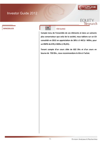Investor Guide 2012



IMMOBILIER                                 CGI (suite)

                         Compte tenu de l’ensemble de ces éléments et dans un scénario
                         plus conservateur que celui de la société, nous tablons sur un CA
                         consolidé en 2012 en apprécia on de 30% à 3 467,6 MDhs, pour
                         un RNPG de 670,1 MDhs (+78,4%) .

                         Tenant compte d’un cours cible de 822 Dhs et d’un cours en
                         bourse de 750 Dhs , nous recommandons le tre à l’achat.




                                  70
 