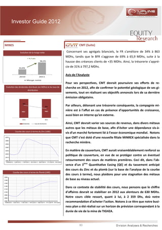 Investor Guide 2012



MINES                                                                     CMT (Suite)

                Evolu on de la marge ne e                       Concernant ses agrégats bilanciels, le FR s’améliore de 34% à 863
                          + 4,7 pts
                                                                MDhs, tandis que le BFR s’aggrave de 69% à 65,9 MDhs, suite à la
                                          56,1%
                                                                hausse des créances clients de +35 MDhs. Ainsi, la trésorerie s’appré-
               51,5%
                                                                cie de 31% à 797,2 MDhs.

               2010                      2011
                                                                Avis de l’Analyste
                          Marge nette
                                                                Pour ses perspec ves, CMT devrait poursuivre ses eﬀorts de re-
Evolu on des dividendes distribués (en MDhs) et du taux de      cherche en 2012, aﬁn de conﬁrmer le poten el géologique de ses gi-
                      distribu on
                                                                sements, tout en réalisant ses objec fs annoncés lors de sa dernière
 160,0                                                    90%   émission obligataire.
 140,0                                                    80%
 120,0                                                    70%
                   56%                                    60%
 100,0
                                                   41%    50%   Par ailleurs, détenant une trésorerie conséquente, la compagnie mi-
  80,0
                                                          40%
  60,0
                  148,5                           148,5   30%   nière est à l’aﬀut en cas de présence d’opportunités de croissance,
  40,0                                                    20%
  20,0                                                    10%   aussi bien en interne qu’en externe.
   0,0                                                    0%
                  2010                             2011

                   Dividendes     taux de distribution          Ainsi, CMT devrait varier ses sources de revenus, dans divers métaux
                                                                autres que les métaux de base, aﬁn d’éviter une dépendance vis-à-
           Courbe des cours à terme du Zinc (LME)
                                                                vis d’un marché fortement lié à l’essor économique mondial. Notons
                                                                que CMT s’est doté d’une nouvelle ﬁliale MINREX spécialisée dans la
                                                                recherche minière.

                                                                En ma ère de couverture, CMT aurait vraisemblablement renforcé sa
                                                                poli que de couverture, en vue de se protéger contre un éventuel
                                                                retournement des cours de ma ères premières. Ceci dit, dans l’ab-
                                                                sence d’un 3ème Quan ta ve Easing (QE) et du tassement an cipé
                                                                des cours du Zinc et du plomb (sur la base de l’analyse de la courbe
         Courbe des cours à terme du Plomb (LME)
                                                                des cours à terme), nous plaidons pour une stagna on des métaux
                                                                de base au niveau actuel.

                                                                Dans ce contexte de stabilité des cours, nous pensons que le chiﬀre
                                                                d’aﬀaires devrait se stabiliser en 2012 aux alentours de 630 MDhs.
                                                                Notre cours cible ressort, quant à lui, à 2 359 Dhs, doù notre
                                                                recommanda on d’acheter l’ac on. Notons à ce tre que notre busi-
                                                                ness plan a été réalisé sur un horizon de prévision correspondant à la
                                                                durée de vie de la mine de TIGHZA.



                                                                          83
 