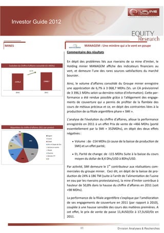 Investor Guide 2012



MINES                                                                                MANAGEM : Une minière qui a le vent en poupe
                                                                      Commentaire des résultats

                                                                      En dépit des problèmes liés aux riverains de sa mine d’Imiter, le
  Evolu on du Chiﬀre d’aﬀaires consolidé (En MDhs)                    Holding minier MANAGEM aﬃche des indicateurs ﬁnanciers au
                          +6,7%                                       vert, et demeure l’une des rares sources sa sfac ons du marché
                                                                      boursier.
         2 876,2                         3 068,7
                                                                      Ainsi, le volume d’aﬀaires consolidé du Groupe minier enregistre
                                                                      une apprécia on de 6,7% à 3 068,7 MDhs (Vs. un CA prévisionnel
           2010                           2011                        de 3 396,1 MDhs selon sa dernière no ce d’informa on). Ce e per-
                                                                      formance a été rendue possible grâce à l’allégement des engage-
                                                                      ments de couverture qui a permis de proﬁter de la ﬂambée des
                                                                      cours de métaux précieux et ce, en dépit des contraintes liées à la
                                                                      produc on de sa ﬁliale argen fère phare « SMI ».

                                                                      L’analyse de l’évolu on du chiﬀre d’aﬀaires, alloue la performance
                                                                      enregistrée en 2011 à un eﬀet Prix de vente de +466 MDhs (porté
   Répar      on du chiﬀre d’aﬀaires 2011 par produit
                                                                      essen ellement par la SMI + 352MDhs), en dépit des deux eﬀets
              2%
              4%
                                                                      néga ves :
                                              Argent
         6%
                                              Cuivre
    6%                    26%
                                              Cobalt                      • Volume : de -154 MDhs (à cause de la baisse de produc on de
                                              Zinc et Oxyde de Zinc
   9%
                                              Services et autres
                                                                           SMI) et un eﬀet parité;
                                              Plomb

   14%                      18%
                                              Fluorine
                                                                          • Et, Parité de change: de -115 MDhs Suite à la baisse du cours
                                              Dérivés CTT
                   15%                        Or                           moyen du dollar de 8,4 Dhs/USD à 8Dhs/USD.

                                                                      Par ac vité, SMI demeure le 1er contributeur aux réalisa ons com-
                                                                      merciales du groupe minier. Ceci dit, en dépit de la baisse de pro-
                                                                      duc on de 24% à 186 TM (suite à l’arrêt de l’alimenta on de l’usine
                                                                      en eau par les riverains protestataires), la mine d’Imiter contribue à
                                                                      hauteur de 50,8% dans la hausse du chiﬀre d’aﬀaires en 2011 (soit
                                                                      +98 MDhs).

                                                                      La performance de la ﬁliale argen fère s’explique par l’améliora on
                                                                      de ses engagements de couverture en 2011 (par rapport à 2010),
                                                                      couplée à une hausse sensible des cours des ma ères premières. A
                                                                      cet eﬀet, le prix de vente de passe 11,4USD/Oz à 17,5USD/Oz en
                                                                      2011.


                                                                                85
 