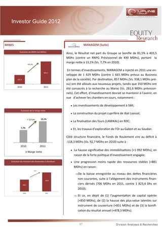 Investor Guide 2012



MINES                                                               MANAGEM (Suite)

           Evolu on du RNPG (en MDhs)
                                                     Ainsi, le Résultat net part du Groupe se boniﬁe de 81,5% à 403,5
                                                     MDhs (contre un RNPG Prévisionnel de 490 MDhs), portant la
                                                     marge ne e à 13,1% (Vs. 7,7% en 2010).
                         +81,5%


                                                     En termes d’inves ssements, MANAGEM a injecté en 2011 une en-
                                           403,5
                                                     veloppe de 1 429 MDhs (contre 1 665 MDhs prévus au Business
         222,3                                       plan de la société). Par des na on, 857 MDhs (Vs. 938,1 MDhs pré-
                                                     vu) ont été alloués aux nouveaux projets, tandis que 350 MDhs ont
         2010                              2011
                                                     été consacrés à la recherche au Maroc (Vs. 281,6 MDhs prévision-
                                                     nels). Cet eﬀort, d’inves ssement devrait se maintenir à l’avenir, en
                                                     vue d’achever les chan ers en cours, notamment::

                                                        • Les inves ssements de développement à SMI;
             Evolu on de la marge ne e
                                                        • La construc on du projet cuprifère de Jbal Laassal;

                         + 5,4 pts       13,1%
                                                        • La ﬁnalisa on des fours (LAMIKAL) en RDC;

             7,7%
                                                        • Et, les travaux d’explora on de l’Or au Gabon et au Soudan.

                                                     Côté structure ﬁnancière, le Fonds de Roulement vire au déﬁcit à
                                                     -118,3 MDhs (Vs. 92,7 MDhs en 2010) suite à :
            2010                         2011
                                                        • La hausse signiﬁca ve des immobilisa ons (+1 092 MDhs), en
                         Marge nette
                                                          raison de la forte poli que d’inves ssement engagée;
   Evolu on du montant des dividendes à distribuer      • Une progression moins rapide des ressources stables (+881
                                                          MDhs) en raison :
                                  +25%

                                                           ⇒De la baisse enregistrée au niveau des de es ﬁnancières

                                            127,6
                                                             non courantes, suite à l’allègement des instruments ﬁnan-
                 102,1                                       ciers dérivés (706 MDhs en 2011, contre 1 823,4 Dhs en
                                                             2010);
                 2010                       2011
                                                          ⇒ Et ce, en dépit de (1) l’augmenta on de capital opérée
                                                             (+850 MDhs), de (2) la hausse des plus-value latentes sur
                                                             instrument de couverture (+851 MDhs) et de (3) la boniﬁ-
                                                             ca on du résultat annuel (+478,3 MDhs).



                                                               87
 