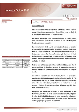Investor Guide 2012



MINES                                                           MANAGEM (Suite)

                                                 Avis de l’Analyste

                                                 Pour la deuxième année consécu ve, MANAGEM aﬃche des indi-
                                                 cateurs ﬁnanciers en progression à deux chiﬀres et ce, en dépit de
                                                 la baisse de produc on liée à l’ac vité de SMI.

                                                 Au Maroc, MANAGEM table sur une résolu on du conﬂit l’oppo-
                                                 sant aux riverains pour assurer la reprise de son ac vité argen -
                                                 fère à des niveaux norma fs.

                                                 De même, l’année 2012 devrait connaitre (sur la base de la no ce
                                                 d’informa on de l’augmenta on de capital) l’entrée en produc-
                                                   on de l’Acide sulfurique. Ce e nouvelle produc on devrait se
                                                 traduire par une améliora on de la marge opéra onnelle de l’ac -
          Bilan de recherche de l’année 2011     vité cobal fère (représentant 15% du Chiﬀre d’aﬀaires en 2011)
                                                 compte tenu du poids de l’acide sulfurique dans la produc on des
     Filiale            Métal      Découvertes
                                                 cathodes de Cobalt.
 CTT (Bouazzer)         Cobalt       3200 TM
    Samine             Fluorine     454 KT TV
      SMI               Argent        580 TM     Notons que le bilan de recherche posi f en 2011 au sein des di-
CMG (Draa Lasfar) Zinc-Plomb-Cuivre 1410 KT TV   verses ac vités du holding, renforce le patrimoine minier du
                                                 Groupe MANAGEM, tout en allongeant la durée de vie de ses gise-
                                                 ments.

                                                 Au volet de ses ac vités à l’interna onal, l’entrée en produc on
                                                 du gisement BAKOUDOU devrait améliorer la contribu on de l’Or
                                                 (actuellement de 2%) au chiﬀre d’aﬀaires global du Groupe mi-
                                                 nier. Selon nos es ma ons, Avec l’entrée en produc on de ce gi-
                                                 sement , l’ac vité Or devrait contribuer à hauteur de 18% (Hors
                                                 eﬀet couverture) en 2012.

                                                 Rappelons que MANAGEM, à travers sa ﬁliale MANAGEM INTER-
                                                 NATIONAL, a racheté les parts restantes de Searchgold (27%) dans
                                                 la mine de BAKOUDOU. Le prix de ce e transac on s’élevant à
                                                 800 000 USD avec une redevance de 0,75% sur les revenus nets
                                                 d’aﬃnage (NSR) du gisement BAKOUDOU.




                                                           89
 