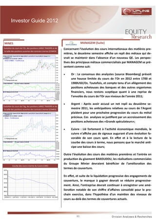 Investor Guide 2012



 MINES                                                                        MANAGEM (Suite)
Evolu on du cours de l’Or, des posi ons LARGE TRADERS et de     Concernant l’évolu on des cours interna onaux des ma ères pre-
 la taille des posi ons ouvertes des contrats à terme (COMEX)
                                                                mières, le deuxième semestre aﬃche un repli des métaux qui de-
                                                                vrait se maintenir dans l’absence d’un nouveau QE. Les perspec-
                                                                 ves des principaux métaux commercialisés par MANAGEM se pré-
                                                                sentent comme suit:

                                                                •    Or : Le consensus des analystes (source Bloomberg) prévoit
                                                                     une hausse limitée du cours de l’Or en 2012 entre 1700 et
                                                                     1900USD/Oz. Toutefois, et compte tenu d’un allègement des
                                                                     posi ons acheteuses des banques et des autres organismes
                                                                     ﬁnanciers, nous restons scep que quant à une reprise de
                                                                     l’envolée du cours de l’Or aux niveaux de l’année 2011;

                                                                •    Argent : Après avoir accusé un net repli au deuxième se-
Evolu on du cours de l’Ag, des posi ons LARGE TRADERS et de
 la taille des posi ons ouvertes des contrats à terme (COMEX)        mestre 2011, les an cipa ons rela ves au cours de l’Argent
                                                                     plaident pour une prochaine progression du cours du métal
                                                                     précieux. Ces analyses se jus ﬁent par un accroissement des
                                                                     posi ons acheteuses des «Grands spéculateurs»;

                                                                •    Cuivre : Lié fortement à l’ac vité économique mondiale, le
                                                                     cuivre n’aﬃche pas de signaux augurant d’une évolu on fa-
                                                                     vorable de son cours spot. En eﬀet et à la lecture de la
                                                                     courbe des cours à terme, nous pensons que le marché an -
                                                                     cipe une baisse des cours;

                                                                Outre l’évolu on des cours des ma ères premières et l’entrée en
                                                                produc on du gisement BAKOUDOU, les réalisa ons commerciales
                                                                du Groupe Minier devraient bénéﬁcier de l’améliora on des
         Courbe des cours à terme du Cuivre (LME)
                                                                termes de couverture.

                                                                En eﬀet, et suite de la liquida on progressive des engagements de
                                                                couverture, le manque à gagner devrait se réduire progressive-
                                                                ment. Ainsi, l’entreprise devrait con nuer à enregistrer une amé-
                                                                liora on notable de son chiﬀre d’aﬀaires consolidé pour le pro-
                                                                chain exercice, dans l’hypothèse d’un main en des niveaux de
                                                                cours au-delà des termes de couvertures actuels.




                                                                         90
 