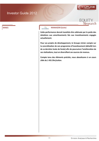 Investor Guide 2012



MINES                                  MANAGEM (Suite)

                         Ce e performance devrait toutefois être a énuée par le poids des
                         dota ons aux amor ssements liés aux inves ssements engagés
                         actuellement.

                         Pour ses projets de développement, le Groupe minier compte sur
                         la concré sa on de son programme d’inves ssement (détaillé lors
                         de sa dernière levée de fonds) aﬁn de poursuivre l’améliora on de
                         ses réalisa ons, tout en diversiﬁant ses sources de revenus.

                         Compte tenu des éléments précités, nous abou ssons à un cours
                         cible de 1 431 Dhs/ac on.




                                  91
 