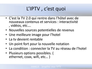 L’IPTV , c’est quoiC’est la TV 2.0 qui rentre dans l’hôtel avec de nouveaux contenus et services : interactivité , vidéos, etc….Nouvelles sources potentielles de revenusUne meilleure image pour l’hotelLa tv devient rentableUn point fort pour la nouvelle notationLa condition : connecter la TV au réseau de l’hotelPlusieurs options possibles. ( ethernet, coax, wifi, etc… )