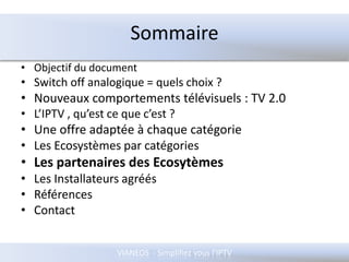 SommaireObjectif du documentSwitch off analogique = quels choix ?Nouveaux comportements télévisuels : TV 2.0L’IPTV , qu’est ce que c’est ?Une offre adaptée à chaque catégorieLes Ecosystèmes par catégories Les partenaires des EcosytèmesLes Installateurs agréésRéférencesContact