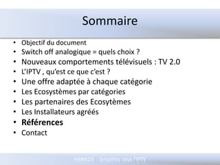 SommaireObjectif du documentSwitch off analogique = quels choix ?Nouveaux comportements télévisuels : TV 2.0L’IPTV , qu’est ce que c’est ?Une offre adaptée à chaque catégorieLes Ecosystèmes par catégories Les partenaires des EcosytèmesLes Installateurs agréésRéférencesContact