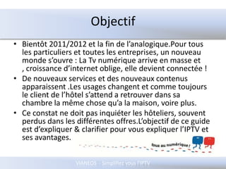 ObjectifBientôt 2011/2012 et la fin de l’analogique.Pour tous les particuliers et toutes les entreprises, un nouveau monde s’ouvre : La Tv numérique arrive en masse et , croissance d’internet oblige, elle devient connectée !De nouveaux services et des nouveaux contenus apparaissent .Les usages changent et comme toujours le client de l’hôtel s’attend a retrouver dans sa chambre la même chose qu’a la maison, voire plus. Ce constat ne doit pas inquiéter les hôteliers, souvent perdus dans les différentes offres.L’objectif de ce guide est d’expliquer & clarifier pour vous expliquer l’IPTV et ses avantages.