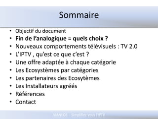 SommaireObjectif du documentFin de l’analogique = quels choix ?Nouveaux comportements télévisuels : TV 2.0L’IPTV , qu’est ce que c’est ?Une offre adaptée à chaque catégorieLes Ecosystèmes par catégories Les partenaires des EcosytèmesLes Installateurs agréésRéférencesContact