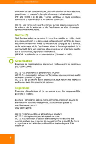  
  
Chapitre 2 | Termes et definitions 
9 
directrices ou des caractéristiques, pour des activités ou leurs résultats,
garantissant un niveau d'ordre optimal dans un contexte donné.
(NF EN 45020 / X 50-080, Termes généraux et leurs définitions
concernant la normalisation et les activités connexes)
NOTE : Les normes devraient se fonder sur les acquis conjugués de
la science, de la technique et de l'expérience, et viser l'avantage
optimal de la communauté.
Norme (2)
Spécification technique ou autre document accessible au public, établi
avec la coopération et le consensus ou l'approbation générale de toutes
les parties intéressées, fondé sur les résultats conjugués de la science,
de la technologie et de l'expérience, visant à l'avantage optimal de la
communauté dans son ensemble et approuvé par un organisme qualifié
sur le plan national, régional ou international.
(AFNOR : Vocabulaire de la documentation (2ème éd. – 1987))
Organisation
Ensemble de responsabilités, pouvoirs et relations entre les personnes
(ISO 9000 : 2000)
NOTE 1 : L’ensemble est généralement structuré
NOTE 2 : L’organisation est souvent formalisée dans un manuel qualité
ou le plan qualité d’un projet
NOTE 3 : Le périmètre d’une organisation peut inclure des interfaces
pertinentes avec des organismes externes
Organisme
Ensemble d’installations et de personnes avec des responsabilités,
pouvoirs et relations
Exemple : compagnie, société, firme, entreprise, institution, œuvre de
bienfaisance, travailleur indépendant, association ou parties ou
combinaison de ceux-ci
(ISO 9000 : 2000)
NOTE 1 : Cet ensemble est généralement structuré
NOTE 2 : Un organisme peut-être public ou privé
NOTE 3 : La définition ci-dessus est valable pour les besoins des
normes relatives aux systèmes de management de la qualité. Le terme
« organisme » est défini de manière différente dans le guide 2 de
l’ISO/CEI.
O
 