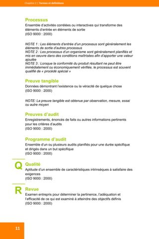  
  
Chapitre 2 | Termes et definitions 
11 
Processus
Ensemble d’activités corrélées ou interactives qui transforme des
éléments d’entrée en éléments de sortie
(ISO 9000 : 2000)
NOTE 1 : Les éléments d’entrée d’un processus sont généralement les
éléments de sortie d’autres processus
NOTE 2 : Les processus d’un organisme sont généralement planifiés et
mis en oeuvre dans des conditions maîtrisées afin d’apporter une valeur
ajoutée
NOTE 3 : Lorsque la conformité du produit résultant ne peut être
immédiatement ou économiquement vérifiée, le processus est souvent
qualifié de « procédé spécial »
Preuve tangible
Données démontrant l’existence ou la véracité de quelque chose
(ISO 9000 : 2000)
NOTE: La preuve tangible est obtenue par observation, mesure, essai
ou autre moyen
Preuves d’audit
Enregistrements, énoncés de faits ou autres informations pertinents
pour les critères d’audits
(ISO 9000 : 2000)
Programme d’audit
Ensemble d’un ou plusieurs audits planifiés pour une durée spécifique
et dirigés dans un but spécifique
(ISO 9000 : 2000)
Qualité
Aptitude d’un ensemble de caractéristiques intrinsèques à satisfaire des
exigences
(ISO 9000 : 2000)
Revue
Examen entrepris pour déterminer la pertinence, l’adéquation et
l’efficacité de ce qui est examiné à atteindre des objectifs définis
(ISO 9000 : 2000)
R
Q
 