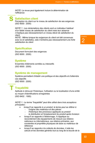  
 
Chapitre 2 | Termes et définitions 
2
Chapitre
12
NOTE: La revue peut également inclure la détermination de
l’efficience
Satisfaction client
Perception du client sur le niveau de satisfaction de ses exigences
(ISO 9000 : 2000)
NOTE 1 : Les réclamations des clients sont un indicateur habituel
d’un faible niveau de satisfaction du client mais leur absence
n’implique pas nécessairement un niveau élevé de satisfaction du
client
NOTE : Même lorsque les exigences du client ont été convenues
avec lui et satisfaites, cela n’entraîne pas nécessairement une forte
satisfaction du client
Spécification
Document formulant des exigences
(ISO 9000 : 2000)
Système
Ensemble d’éléments corrélés ou interactifs
(ISO 9000 : 2000)
Système de management
Système permettant d’établir une politique et des objectifs et d’atteindre
ces objectifs
(ISO 9000 : 2000)
Traçabilité
Aptitude à retrouver l'historique, l'utilisation ou la localisation d'une entité
au moyen d'identifications enregistrées
(ISO 8402 : 1995)
NOTE 1 : Le terme "traçabilité" peut être utilisé dans trois acceptions
principales :
 lorsqu'il se rapporte à un produit, le terme peut se référer à
- l'origine des matériaux et des pièces
- l'historique des processus appliqués au produit
- la distribution et l'emplacement du produit après livraison
 lorsqu'il se rapporte à l'étalonnage, il s'applique au
raccordement des équipements de mesure aux étalons
nationaux ou internationaux, aux étalons primaires, aux
constantes et propriétés physiques de base ou matériaux de
référence
 lorsqu'il se rapporte à la collecte de données, il relie les
calculs et les données générés tout au long de la boucle de la
S
T
 