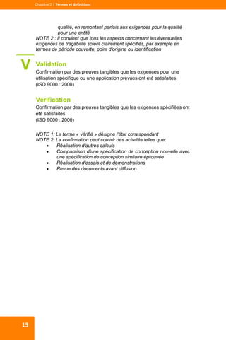  
  
Chapitre 2 | Termes et definitions 
13 
qualité, en remontant parfois aux exigences pour la qualité
pour une entité
NOTE 2 : Il convient que tous les aspects concernant les éventuelles
exigences de traçabilité soient clairement spécifiés, par exemple en
termes de période couverte, point d'origine ou identification
Validation
Confirmation par des preuves tangibles que les exigences pour une
utilisation spécifique ou une application prévues ont été satisfaites
(ISO 9000 : 2000)
Vérification
Confirmation par des preuves tangibles que les exigences spécifiées ont
été satisfaites
(ISO 9000 : 2000)
NOTE 1: Le terme « vérifié » désigne l’état correspondant
NOTE 2: La confirmation peut couvrir des activités telles que;
 Réalisation d’autres calculs
 Comparaison d’une spécification de conception nouvelle avec
une spécification de conception similaire éprouvée
 Réalisation d’essais et de démonstrations
 Revue des documents avant diffusion
 
V
 