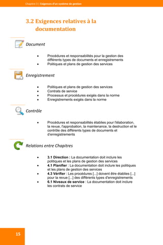  
  
Chapitre 3 | Exigences d’un système de gestion 
15 
3.2 Exigences relatives à la 
documentation 
 
Document 
 Procédures et responsabilités pour la gestion des
différents types de documents et enregistrements
 Politiques et plans de gestion des services
 
Enregistrement 
 Politiques et plans de gestion des services
 Contrats de service
 Processus et procédures exigés dans la norme
 Enregistrements exigés dans la norme
 
Contrôle 
 Procédures et responsabilités établies pour l'élaboration,
la revue, l'approbation, la maintenance, la destruction et le
contrôle des différents types de documents et
d’enregistrements
 
Relations entre Chapitres 
 3.1 Direction : La documentation doit inclure les
politiques et les plans de gestion des services
 4.1 Planifier : La documentation doit inclure les politiques
et les plans de gestion des services
 4.3 Vérifier : Les procédures [...] doivent être établies [...]
pour la revue [...] des différents types d'enregistrements
 6.1 Niveaux de service : La documentation doit inclure
les contrats de service
 
 
 