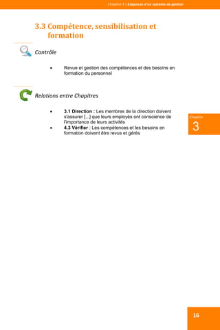  
 
Chapitre 3 | Exigences d’un système de gestion 
 
3
Chapitre
16
3.3 Compétence, sensibilisation et 
formation 
 
Contrôle 
 Revue et gestion des compétences et des besoins en
formation du personnel
Relations entre Chapitres 
 3.1 Direction : Les membres de la direction doivent
s'assurer [...] que leurs employés ont conscience de
l'importance de leurs activités
 4.3 Vérifier : Les compétences et les besoins en
formation doivent être revus et gérés
 
 
 
 