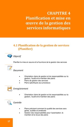  
 17 
CHAPITRE 4 
Planification et mise en 
œuvre de la gestion des 
services informatiques 
 
 
4.1 Planification de la gestion de services 
(Planifier) 
 
Objectif 
Planifier la mise en œuvre et la fourniture de la gestion des services
Document 
 Orientation claire de gestion et de responsabilités sur la
gestion, l’audit et le maintien des plans
 Plans de gestion des services
 Plans spécifiques aux processus
 
Enregistrement 
 Orientation claire de gestion et de responsabilités sur la
gestion, l’audit et le maintien des plans
 
Contrôle 
 Plans précisant comment la qualité des services sera
gérée, auditée et améliorée
 Gestion des responsabilités pour l’autorisation, le
maintien et la revue des plans
 