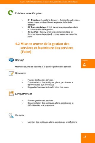  
 
Chapitre 4 | Planification et mise en œuvre de la gestion des services informatiques 
18
 
4
Chapitre
Relations entre Chapitres 
 3.1 Direction : Les plans doivent […] définir le cadre dans
lequel s'exercent les rôles et responsabilités de la
direction
 3.2 Documentation : Il doit y avoir une orientation claire
et documentée de la gestion
 4.3 Vérifier : Il doit y avoir une orientation claire et
documentée de la gestion […] pour passer en revue les
plans
4.2 Mise en œuvre de la gestion des 
services et fourniture des services 
(Faire) 
 
Objectif 
Mettre en œuvre les objectifs et le plan de gestion des services
Document 
 Plan de gestion des services
 Documentation des politiques, plans, procédures et
définitions liés aux processus
 Rapports d’avancement en fonction des plans
 
Enregistrement 
 Plan de gestion des services
 Documentation des politiques, plans, procédures et
définitions liés aux processus
 
Contrôle 
 Maintien des politiques, plans, procédures et définitions
 