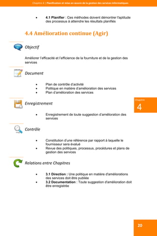  
 
Chapitre 4 | Planification et mise en œuvre de la gestion des services informatiques 
20
 
4
Chapitre
 4.1 Planifier : Ces méthodes doivent démontrer l'aptitude
des processus à atteindre les résultats planifiés
4.4 Amélioration continue (Agir) 
 
Objectif 
Améliorer l’efficacité et l’efficience de la fourniture et de la gestion des
services
Document 
 Plan de contrôle d’activité
 Politique en matière d’amélioration des services
 Plan d’amélioration des services
 
Enregistrement 
 Enregistrement de toute suggestion d’amélioration des
services
 
Contrôle 
 Constitution d’une référence par rapport à laquelle le
fournisseur sera évalué
 Revue des politiques, processus, procédures et plans de
gestion des services
 
Relations entre Chapitres 
 3.1 Direction : Une politique en matière d'améliorations
des services doit être publiée
 3.2 Documentation : Toute suggestion d'amélioration doit
être enregistrée
 
 