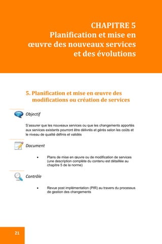  
 21 
CHAPITRE 5 
Planification et mise en 
œuvre des nouveaux services 
et des évolutions 
 
5. Planification et mise en œuvre des 
modifications ou création de services 
 
Objectif 
S’assurer que les nouveaux services ou que les changements apportés
aux services existants pourront être délivrés et gérés selon les coûts et
le niveau de qualité définis et validés
Document 
 Plans de mise en œuvre ou de modification de services
(une description complète du contenu est détaillée au
chapitre 5 de la norme)
 
Contrôle 
 Revue post implémentation (PIR) au travers du processus
de gestion des changements
 
 
 
 