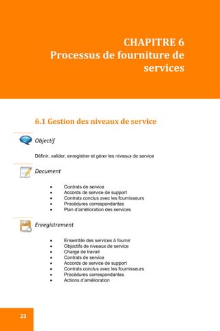  
 23 
CHAPITRE 6 
Processus de fourniture de 
services 
 
6.1 Gestion des niveaux de service 
 
Objectif 
Définir, valider, enregistrer et gérer les niveaux de service
Document 
 Contrats de service
 Accords de service de support
 Contrats conclus avec les fournisseurs
 Procédures correspondantes
 Plan d’amélioration des services
 
Enregistrement 
 Ensemble des services à fournir
 Objectifs de niveaux de service
 Charge de travail
 Contrats de service
 Accords de service de support
 Contrats conclus avec les fournisseurs
 Procédures correspondantes
 Actions d’amélioration
 
 
 