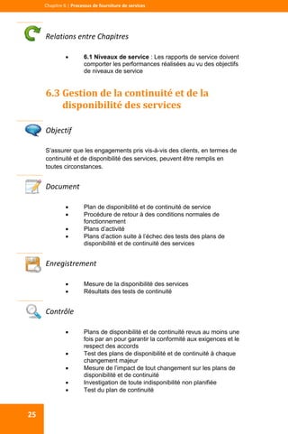  
  
Chapitre 6 | Processus de fourniture de services 
25 
Relations entre Chapitres 
 6.1 Niveaux de service : Les rapports de service doivent
comporter les performances réalisées au vu des objectifs
de niveaux de service
6.3 Gestion de la continuité et de la 
disponibilité des services 
 
Objectif 
S’assurer que les engagements pris vis-à-vis des clients, en termes de
continuité et de disponibilité des services, peuvent être remplis en
toutes circonstances.
Document 
 Plan de disponibilité et de continuité de service
 Procédure de retour à des conditions normales de
fonctionnement
 Plans d’activité
 Plans d’action suite à l’échec des tests des plans de
disponibilité et de continuité des services
 
Enregistrement 
 Mesure de la disponibilité des services
 Résultats des tests de continuité
 
Contrôle 
 Plans de disponibilité et de continuité revus au moins une
fois par an pour garantir la conformité aux exigences et le
respect des accords
 Test des plans de disponibilité et de continuité à chaque
changement majeur
 Mesure de l’impact de tout changement sur les plans de
disponibilité et de continuité
 Investigation de toute indisponibilité non planifiée
 Test du plan de continuité
 