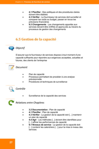  
  
Chapitre 6 | Processus de fourniture de services 
27 
 4.1 Planifier : Des politiques et des procédures claires
doivent être établies
 4.3 Vérifier : Le fournisseur de services doit surveiller et
comparer les coûts au budget, passer en revue les
prévisions financières
 9.2 Changements : Les changements apportés aux
services doivent être chiffrés et approuvés au travers du
processus de gestion des changements
6.5 Gestion de la capacité 
 
Objectif 
S’assurer que le fournisseur de services dispose à tout moment d’une
capacité suffisante pour répondre aux exigences acceptées, actuelles et
futures, des clients de l’entreprise
Document 
 Plan de capacité
 Processus permettant de procéder à une analyse
prévisionnelle
 Procédures et techniques de surveillance
 
Contrôle 
 Surveillance de la capacité des services
 
Relations entre Chapitres 
 3.2 Documentation : Plan de capacité
 4.1 Planifier : Plan de capacité
 4.3 Vérifier : La gestion de la capacité doit […] maintenir
un plan de capacité
 4.4 Agir : Les méthodes [...] doivent être identifiées pour
[…] affiner les performances de capacité
 6.1 Niveaux de service : La gestion de la capacité doit
[…] contenir les calendriers […] pour la mise à niveau des
services
 