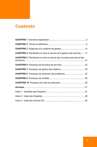  
  2
 
Contents 
 
CHAPITRE 1 Domaine d’application ............................................................... 3
CHAPITRE 2 Termes et définitions ................................................................. 5
CHAPITRE 3 Exigences d’un système de gestion......................................... 14
CHAPITRE 4 Planification et mise en œuvre de la gestion des services ...... 17
CHAPITRE 5 Planification et mise en œuvre des nouveaux services et des
évolutions........................................................................................................ 21
CHAPITRE 6 Processus de fourniture de services........................................ 23
CHAPITRE 7 Processus de gestion des relations ......................................... 30
CHAPITRE 8 Processus de résolution des problèmes.................................. 33
CHAPITRE 9 Processus de contrôle ............................................................. 36
CHAPITRE 10 Processus de mise en production.......................................... 39
Annexes......................................................................................................... 41
Index 1: Synthèse des Chapitres ................................................................... 41
Index 2: Index des Chapitres ......................................................................... 49
Index 3: Index des Termes ITIL ..................................................................... 50
 
 
 
 
 
 
   
 