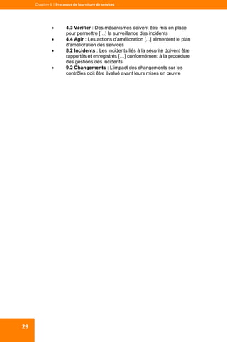  
  
Chapitre 6 | Processus de fourniture de services 
29 
 4.3 Vérifier : Des mécanismes doivent être mis en place
pour permettre […] la surveillance des incidents
 4.4 Agir : Les actions d'amélioration [...] alimentent le plan
d'amélioration des services
 8.2 Incidents : Les incidents liés à la sécurité doivent être
rapportés et enregistrés […] conformément à la procédure
des gestions des incidents
 9.2 Changements : L'impact des changements sur les
contrôles doit être évalué avant leurs mises en œuvre
 