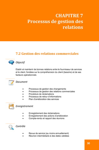  
  30
CHAPITRE 7  
Processus de gestion des 
relations 
7.2 Gestion des relations commerciales 
 
Objectif 
Etablir et maintenir de bonnes relations entre le fournisseur de services
et le client, fondées sur la compréhension du client (besoins) et de ses
facteurs opérationnels
Document 
 Processus de gestion des changements
 Processus de gestion des relations commerciales
 Procédure de réclamations
 Processus de retour d’informations
 Plan d’amélioration des services
 
Enregistrement 
 Enregistrement des réclamations
 Enregistrement des actions d’amélioration
 Compte-rendu et rapport des réunions
Contrôle 
 Revue de service (au moins annuellement)
 Réunion intermédiaire à des dates validées
 