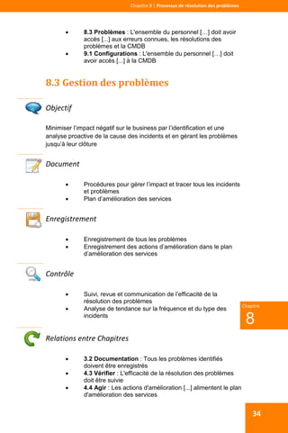  
 
Chapitre 8 | Processus de résolution des problèmes 
 
8
Chapitre
34
 8.3 Problèmes : L'ensemble du personnel […] doit avoir
accès [...] aux erreurs connues, les résolutions des
problèmes et la CMDB
 9.1 Configurations : L'ensemble du personnel […] doit
avoir accès [...] à la CMDB
8.3 Gestion des problèmes 
 
Objectif 
Minimiser l’impact négatif sur le business par l’identification et une
analyse proactive de la cause des incidents et en gérant les problèmes
jusqu’à leur clôture
Document 
 Procédures pour gérer l’impact et tracer tous les incidents
et problèmes
 Plan d’amélioration des services
 
Enregistrement 
 Enregistrement de tous les problèmes
 Enregistrement des actions d’amélioration dans le plan
d’amélioration des services
 
Contrôle 
 Suivi, revue et communication de l’efficacité de la
résolution des problèmes
 Analyse de tendance sur la fréquence et du type des
incidents
Relations entre Chapitres 
 3.2 Documentation : Tous les problèmes identifiés
doivent être enregistrés
 4.3 Vérifier : L'efficacité de la résolution des problèmes
doit être suivie
 4.4 Agir : Les actions d'amélioration [...] alimentent le plan
d'amélioration des services
 