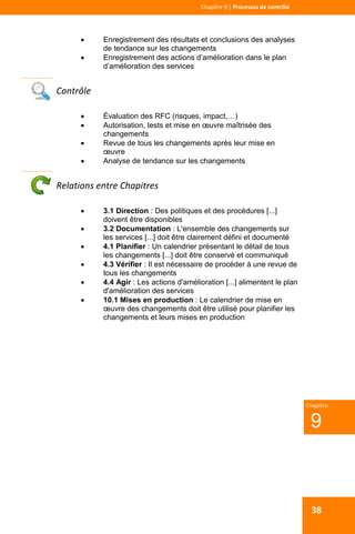  
 
Chapitre 9 | Processus de contrôle 
 
9
Chapitre
38
 Enregistrement des résultats et conclusions des analyses
de tendance sur les changements
 Enregistrement des actions d’amélioration dans le plan
d’amélioration des services
 
Contrôle 
 Évaluation des RFC (risques, impact,…)
 Autorisation, tests et mise en œuvre maîtrisée des
changements
 Revue de tous les changements après leur mise en
œuvre
 Analyse de tendance sur les changements
 
Relations entre Chapitres 
 3.1 Direction : Des politiques et des procédures [...]
doivent être disponibles
 3.2 Documentation : L'ensemble des changements sur
les services [...] doit être clairement défini et documenté
 4.1 Planifier : Un calendrier présentant le détail de tous
les changements [...] doit être conservé et communiqué
 4.3 Vérifier : Il est nécessaire de procéder à une revue de
tous les changements
 4.4 Agir : Les actions d'amélioration [...] alimentent le plan
d'amélioration des services
 10.1 Mises en production : Le calendrier de mise en
œuvre des changements doit être utilisé pour planifier les
changements et leurs mises en production
 