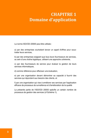  
 3 
CHAPITRE 1 
Domaine d’application 
 
La norme ISO/CEI 20000 peut être utilisée :
a) par des entreprises souhaitant lancer un appel d'offres pour sous-
traiter leurs services,
b) par des entreprises exigeant que tous leurs fournisseurs de services,
au sein d’une chaîne logistique, utilisent une approche cohérente,
c) par des fournisseurs de service pour évaluer la gestion de leurs
services informatiques,
d) comme référence pour effectuer une évaluation,
e) par une organisation devant démontrer sa capacité à fournir des
services qui répondent aux besoins des clients, et
f) par une organisation qui vise à améliorer ses services par l'application
efficace de processus de surveillance et d'amélioration de la qualité
La présente partie de l’ISO/CEI 20000 spécifie un certain nombre de
processus de gestion des services (cf Schéma 1).
 
 
 
 
 
 
 