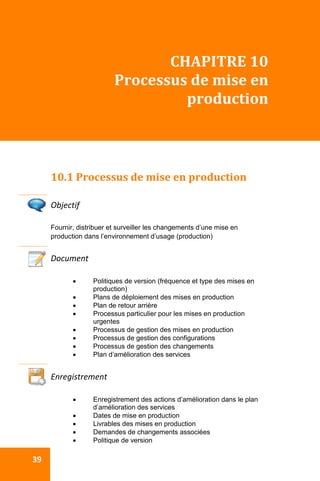  
 39 
CHAPITRE 10 
Processus de mise en 
production 
 
10.1 Processus de mise en production 
 
Objectif 
Fournir, distribuer et surveiller les changements d’une mise en
production dans l’environnement d’usage (production)
Document 
 Politiques de version (fréquence et type des mises en
production)
 Plans de déploiement des mises en production
 Plan de retour arrière
 Processus particulier pour les mises en production
urgentes
 Processus de gestion des mises en production
 Processus de gestion des configurations
 Processus de gestion des changements
 Plan d’amélioration des services
 
Enregistrement 
 Enregistrement des actions d’amélioration dans le plan
d’amélioration des services
 Dates de mise en production
 Livrables des mises en production
 Demandes de changements associées
 Politique de version
 