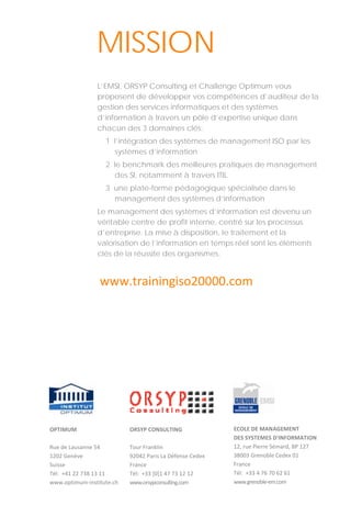  
 
 
OPTIMUM 
 
Rue de Lausanne 54 
1202 Genève 
Suisse 
Tél:  +41 22 738 13 11 
www.optimum‐institute.ch 
L’EMSI, ORSYP Consulting et Challenge Optimum vous
proposent de développer vos compétences d’auditeur de la
gestion des services informatiques et des systèmes
d’information à travers un pôle d’expertise unique dans
chacun des 3 domaines clés:
1 l’intégration des systèmes de management ISO par les
systèmes d’information
2 le benchmark des meilleures pratiques de management
des SI, notamment à travers ITIL
3 une plate-forme pédagogique spécialisée dans le
management des systèmes d’information
Le management des systèmes d’information est devenu un
véritable centre de profit interne, centré sur les processus
d’entreprise. La mise à disposition, le traitement et la
valorisation de l’information en temps réel sont les éléments
clés de la réussite des organismes.
MISSION
ORSYP CONSULTING 
 
Tour Franklin 
92042 Paris La Défense Cedex 
France 
Tél:  +33 [0]1 47 73 12 12 
www.orsypconsulting.com 
ECOLE DE MANAGEMENT  
DES SYSTEMES D'INFORMATION 
12, rue Pierre Sémard, BP 127 
38003 Grenoble Cedex 01 
France 
Tél:  +33 4 76 70 62 61 
www.grenoble‐em.com 
www.trainingiso20000.com 
 