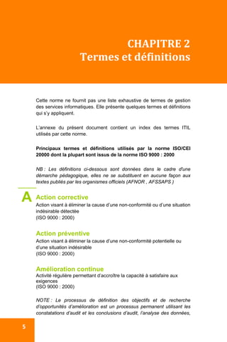 
 5 
CHAPITRE 2 
Termes et définitions 
 
Cette norme ne fournit pas une liste exhaustive de termes de gestion
des services informatiques. Elle présente quelques termes et définitions
qui s’y appliquent.
L’annexe du présent document contient un index des termes ITIL
utilisés par cette norme.
Principaux termes et définitions utilisés par la norme ISO/CEI
20000 dont la plupart sont issus de la norme ISO 9000 : 2000
NB : Les définitions ci-dessous sont données dans le cadre d'une
démarche pédagogique, elles ne se substituent en aucune façon aux
textes publiés par les organismes officiels (AFNOR , AFSSAPS )
Action corrective
Action visant à éliminer la cause d’une non-conformité ou d’une situation
indésirable détectée
(ISO 9000 : 2000)
Action préventive
Action visant à éliminer la cause d’une non-conformité potentielle ou
d’une situation indésirable
(ISO 9000 : 2000)
Amélioration continue
Activité régulière permettant d’accroître la capacité à satisfaire aux
exigences
(ISO 9000 : 2000)
NOTE : Le processus de définition des objectifs et de recherche
d’opportunités d’amélioration est un processus permanent utilisant les
constatations d’audit et les conclusions d’audit, l’analyse des données,
A
 