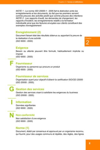  
 
Chapitre 2 | Termes et définitions 
2
Chapitre
8
NOTE 1 : La norme ISO 20000-1 : 2005 fait la distinction entre les
enregistrements et les documents, du fait que les premiers servent
comme preuves des activités plutôt que comme preuves des intentions
NOTE 2 : Les rapports d’audit, les demandes de changement, les
rapports d’incident, les enregistrements relatifs à la formation
individuelle ainsi que les factures envoyées aux clients constituent des
exemples d’enregistrement
Enregistrement (2)
Document faisant état des résultats obtenus ou apportant la preuve de
la réalisation d’une activité
(ISO 9000 : 2000)
Exigence
Besoin ou attente pouvant être formulé, habituellement implicite ou
imposé
(ISO 9000 : 2000)
Fournisseur
Organisme ou personne qui procure un produit
(ISO 9000 : 2000)
Fournisseur de services
Organisation ayant pour objectif d’obtenir la certification ISO/CEI 20000
(ISO 20000 : 2005)
Gestion des services
Gestion des services visant à satisfaire les exigences du business
(ISO 20000 : 2005)
Information
Données signifiantes
(ISO 9000 : 2000)
Non‐conformité 
Non satisfaction d’une exigence
(ISO 9000 : 2000)
Norme (1)
Document, établi par consensus et approuvé par un organisme reconnu,
qui fournit, pour des usages communs et répétés, des règles, des lignes
F
G
I
N
 