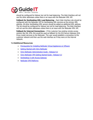 should be configured for failover but not for load balancing. The Web Interface will not
use the other addresses unless there is an issue with the Netscaler XML VIP.
Fallback for XenDesktop XML Load Balancing – Each Web Interface site should be
configured with the Netscaler VIP for XenDesktop XML services as the primary XML
address. All other XenDesktop XML servers should be added as additional XML address.
The list should be configured for failover but not for load balancing. The Web Interface
will not use the other addresses unless there is an issue with the Netscaler XML VIP.
Fallback for Internet Connections – If the customer has existing remote access
solution like SSL VPN, this would be used as fallback for the ICA Secure Gateway (ICA
Proxy mode) services on the Netscaler. The user would establish a connection to the
customer network and then use the web interface as if they were on the internal
network.

1.4 Additional Resources


Prerequisites for Installing NetScaler Virtual Appliances on VMware



Getting Started with Citrix NetScaler



Citrix NetScaler Administration Guide - Release 9.2



Citrix NetScaler VPX Getting Started Guide - Release 9.2



XenDesktop 5 with Access Gateway



NetScaler VPX Platforms

 